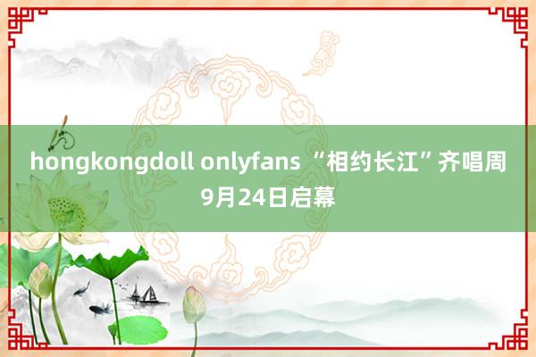 hongkongdoll onlyfans “相约长江”齐唱周9月24日启幕