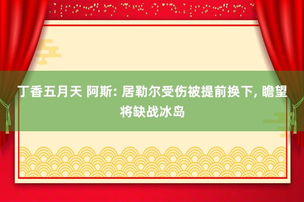 丁香五月天 阿斯: 居勒尔受伤被提前换下， 瞻望将缺战冰岛