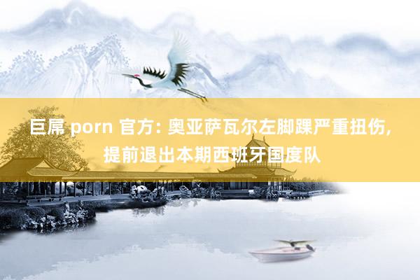 巨屌 porn 官方: 奥亚萨瓦尔左脚踝严重扭伤， 提前退出本期西班牙国度队