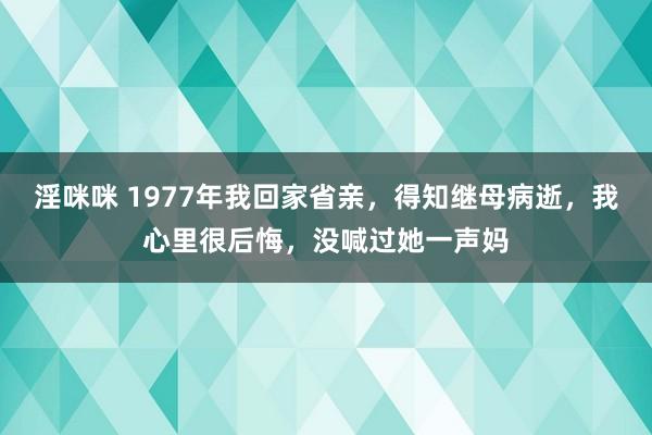 淫咪咪 1977年我回家省亲，得知继母病逝，我心里很后悔，没喊过她一声妈