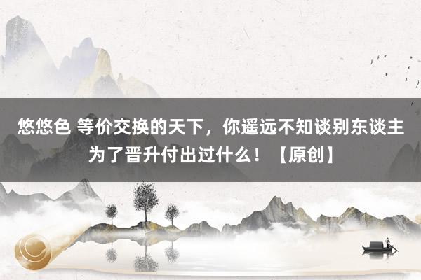 悠悠色 等价交换的天下，你遥远不知谈别东谈主为了晋升付出过什么！【原创】