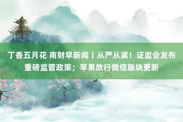 丁香五月花 南财早新闻丨从严从紧！证监会发布重磅监管政策；苹果放行微信版块更新