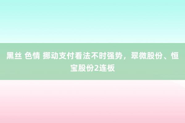 黑丝 色情 挪动支付看法不时强势，翠微股份、恒宝股份2连板