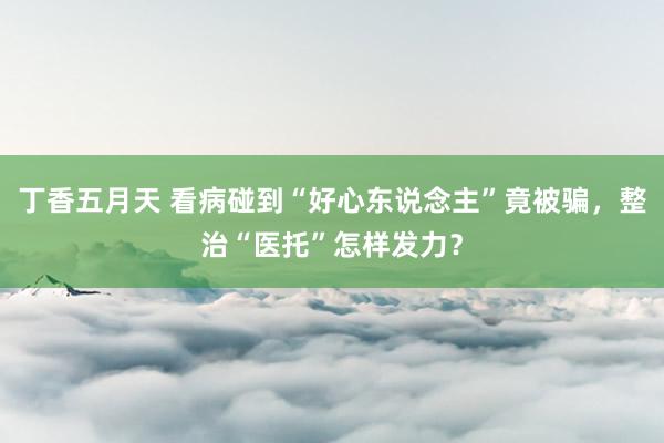 丁香五月天 看病碰到“好心东说念主”竟被骗，整治“医托”怎样发力？