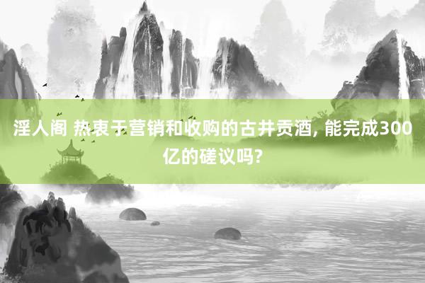 淫人阁 热衷于营销和收购的古井贡酒， 能完成300亿的磋议吗?