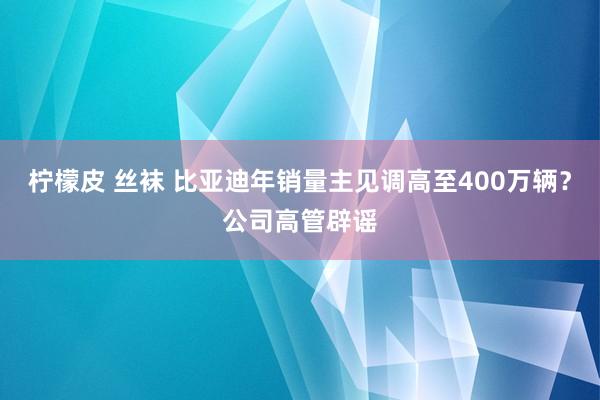 柠檬皮 丝袜 比亚迪年销量主见调高至400万辆？公司高管辟谣