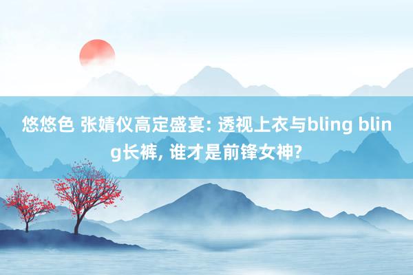 悠悠色 张婧仪高定盛宴: 透视上衣与bling bling长裤， 谁才是前锋女神?