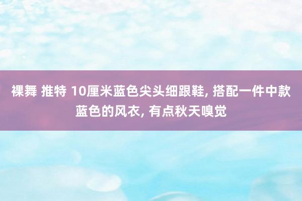 裸舞 推特 10厘米蓝色尖头细跟鞋， 搭配一件中款蓝色的风衣， 有点秋天嗅觉