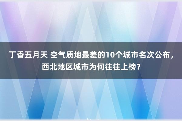 丁香五月天 空气质地最差的10个城市名次公布，西北地区城市为何往往上榜？