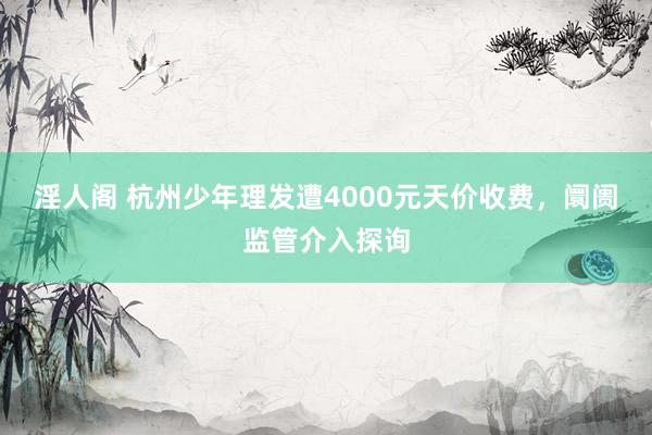 淫人阁 杭州少年理发遭4000元天价收费，阛阓监管介入探询