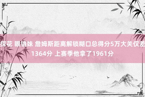 探花 眼镜妹 詹姆斯距离解锁糊口总得分5万大关仅差1364分 上赛季他拿了1961分