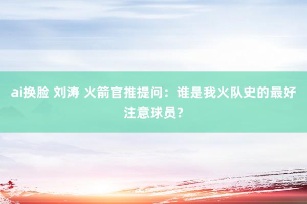 ai换脸 刘涛 火箭官推提问：谁是我火队史的最好注意球员？