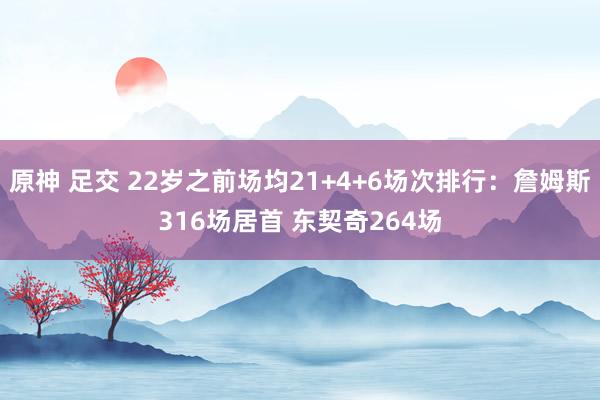 原神 足交 22岁之前场均21+4+6场次排行：詹姆斯316场居首 东契奇264场