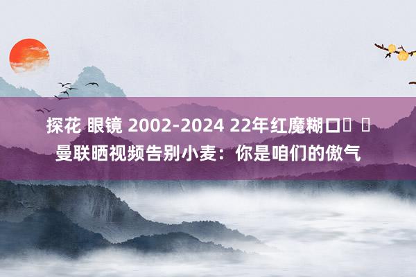 探花 眼镜 2002-2024 22年红魔糊口❤️曼联晒视频告别小麦：你是咱们的傲气