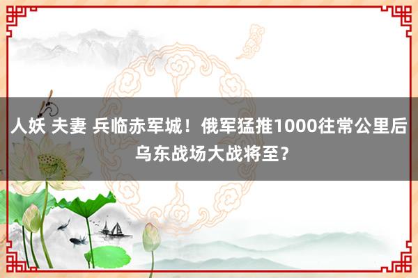 人妖 夫妻 兵临赤军城！俄军猛推1000往常公里后 乌东战场大战将至？