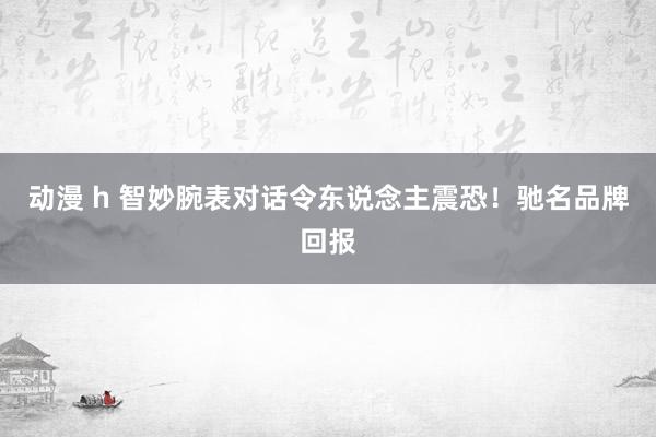 动漫 h 智妙腕表对话令东说念主震恐！驰名品牌回报