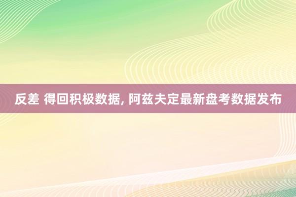 反差 得回积极数据， 阿兹夫定最新盘考数据发布