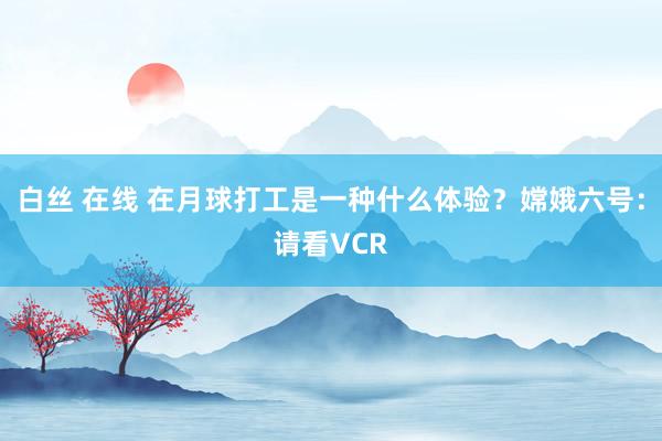 白丝 在线 在月球打工是一种什么体验？嫦娥六号：请看VCR