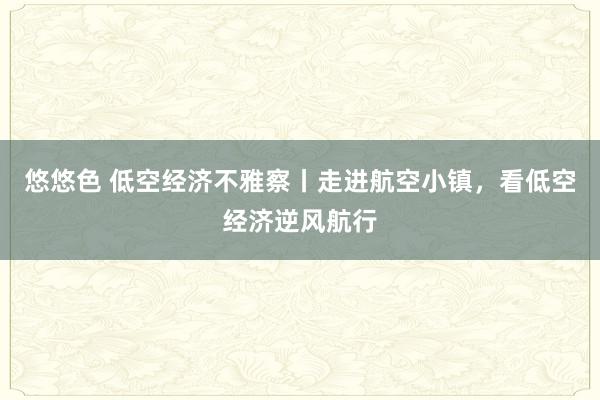 悠悠色 低空经济不雅察丨走进航空小镇，看低空经济逆风航行