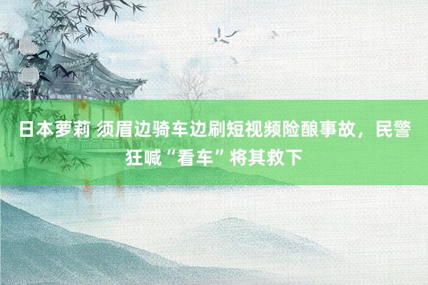 日本萝莉 须眉边骑车边刷短视频险酿事故，民警狂喊“看车”将其救下