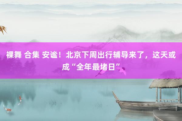 裸舞 合集 安谧！北京下周出行辅导来了，这天或成“全年最堵日”