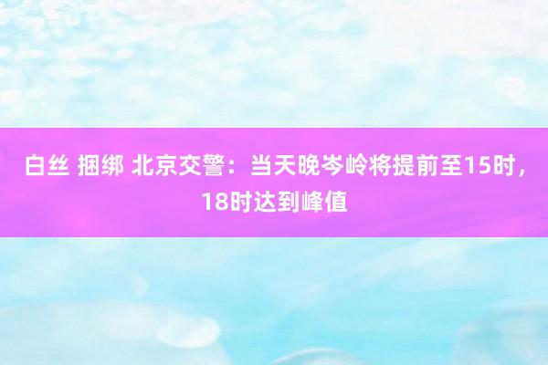 白丝 捆绑 北京交警：当天晚岑岭将提前至15时，18时达到峰值