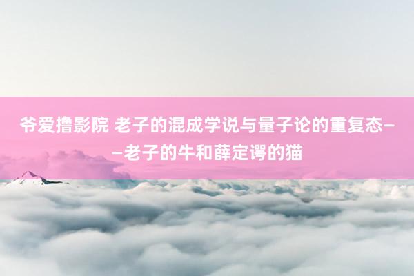 爷爱撸影院 老子的混成学说与量子论的重复态——老子的牛和薛定谔的猫