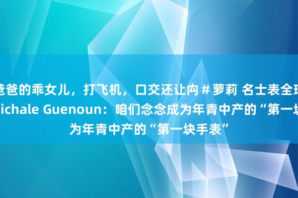 爸爸的乖女儿，打飞机，口交还让禸＃萝莉 名士表全球CEO Michale Guenoun：咱们念念成为年青中产的“第一块手表”