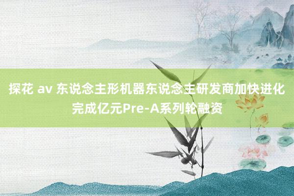 探花 av 东说念主形机器东说念主研发商加快进化完成亿元Pre-A系列轮融资