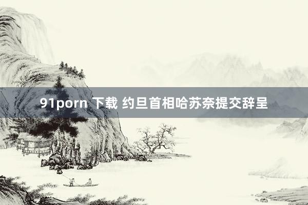 91porn 下载 约旦首相哈苏奈提交辞呈