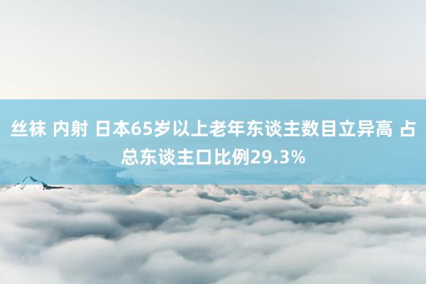 丝袜 内射 日本65岁以上老年东谈主数目立异高 占总东谈主口比例29.3%