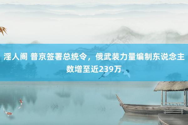 淫人阁 普京签署总统令，俄武装力量编制东说念主数增至近239万