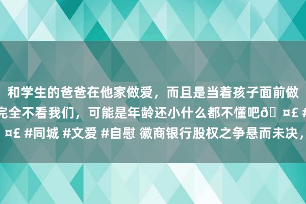 和学生的爸爸在他家做爱，而且是当着孩子面前做爱，太刺激了，孩子完全不看我们，可能是年龄还小什么都不懂吧🤣 #同城 #文爱 #自慰 徽商银行股权之争悬而未决，杉杉中静双双爆雷