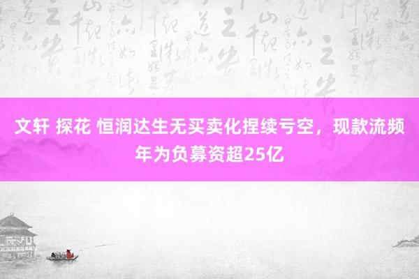 文轩 探花 恒润达生无买卖化捏续亏空，现款流频年为负募资超25亿