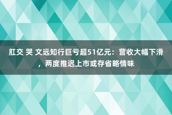 肛交 哭 文远知行巨亏超51亿元：营收大幅下滑，两度推迟上市或存省略情味