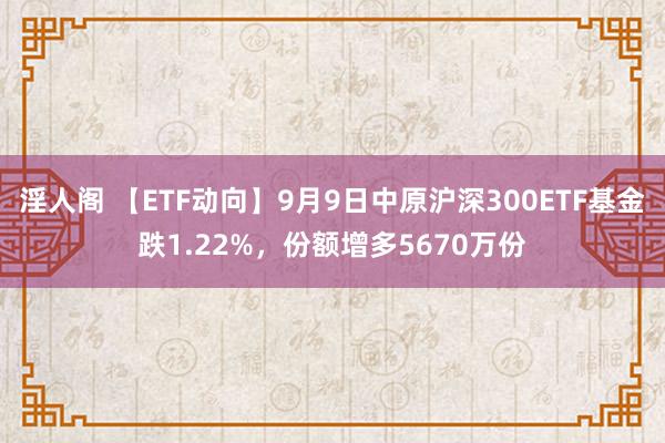 淫人阁 【ETF动向】9月9日中原沪深300ETF基金跌1.22%，份额增多5670万份