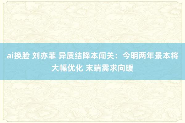 ai换脸 刘亦菲 异质结降本闯关：今明两年景本将大幅优化 末端需求向暖