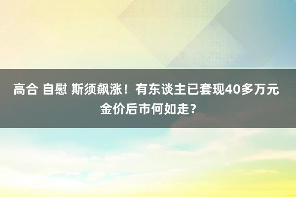 高合 自慰 斯须飙涨！有东谈主已套现40多万元 金价后市何如走？