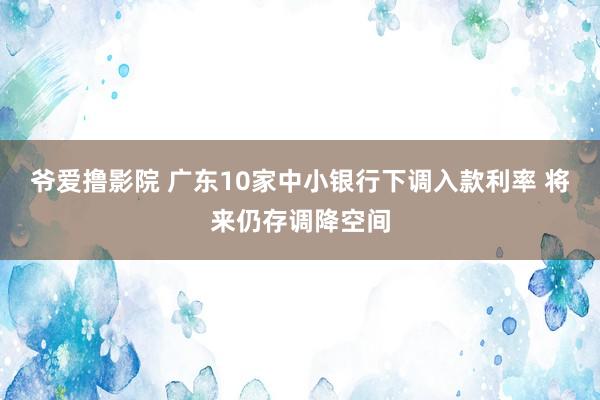 爷爱撸影院 广东10家中小银行下调入款利率 将来仍存调降空间