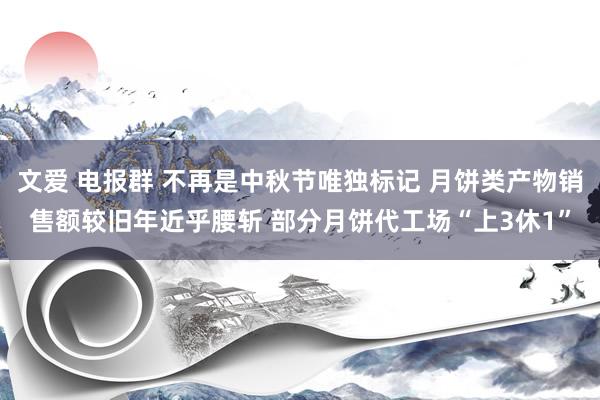 文爱 电报群 不再是中秋节唯独标记 月饼类产物销售额较旧年近乎腰斩 部分月饼代工场“上3休1”