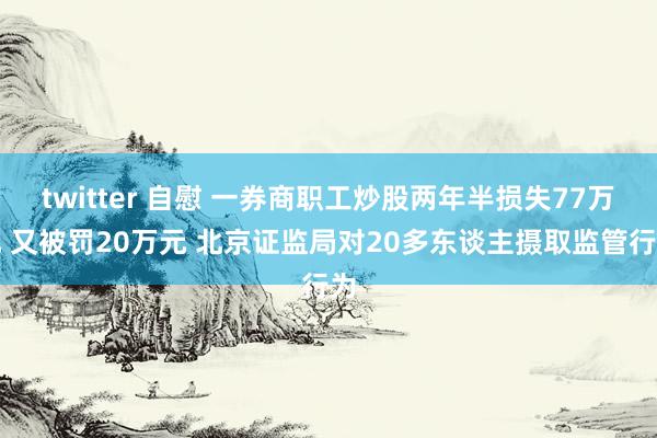 twitter 自慰 一券商职工炒股两年半损失77万元 又被罚20万元 北京证监局对20多东谈主摄取监管行为