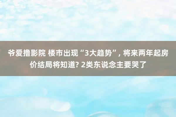 爷爱撸影院 楼市出现“3大趋势”， 将来两年起房价结局将知道? 2类东说念主要哭了