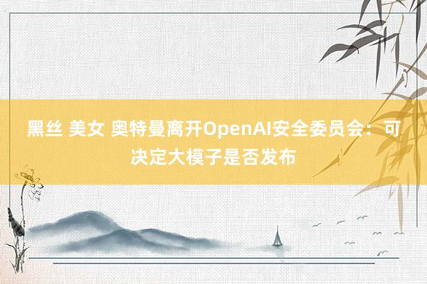 黑丝 美女 奥特曼离开OpenAI安全委员会：可决定大模子是否发布