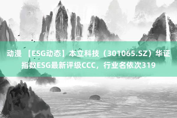 动漫 【ESG动态】本立科技（301065.SZ）华证指数ESG最新评级CCC，行业名依次319