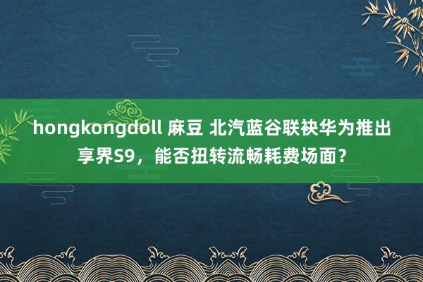 hongkongdoll 麻豆 北汽蓝谷联袂华为推出享界S9，能否扭转流畅耗费场面？