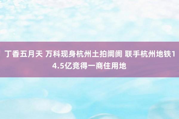 丁香五月天 万科现身杭州土拍阛阓 联手杭州地铁14.5亿竞得一商住用地