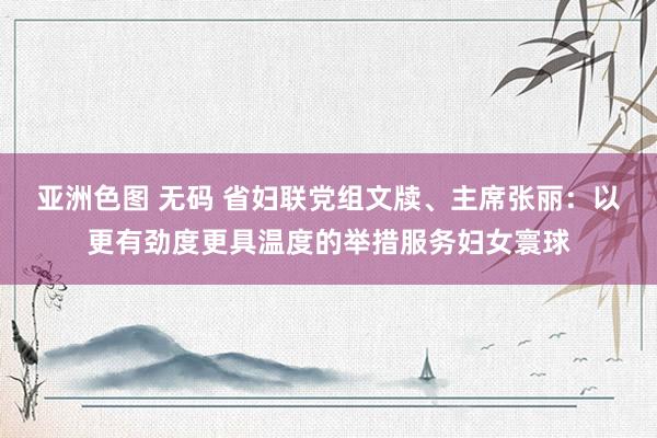 亚洲色图 无码 省妇联党组文牍、主席张丽：以更有劲度更具温度的举措服务妇女寰球