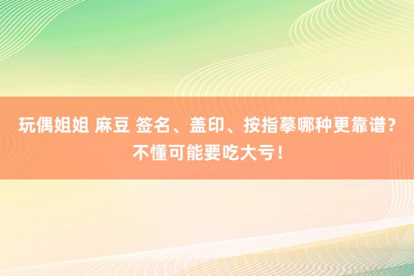 玩偶姐姐 麻豆 签名、盖印、按指摹哪种更靠谱？不懂可能要吃大亏！