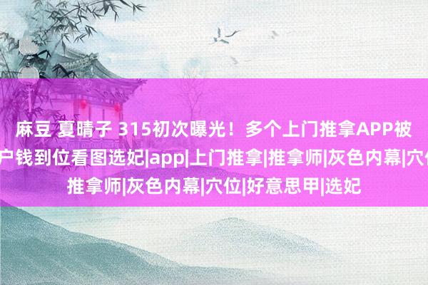 麻豆 夏晴子 315初次曝光！多个上门推拿APP被曝灰色内幕：客户钱到位看图选妃|app|上门推拿|推拿师|灰色内幕|穴位|好意思甲|选妃