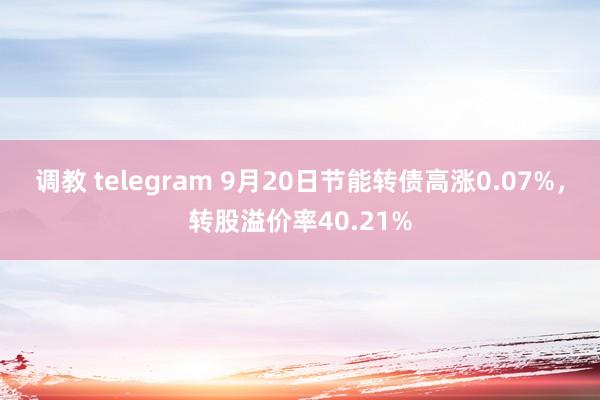 调教 telegram 9月20日节能转债高涨0.07%，转股溢价率40.21%